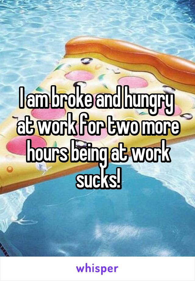 I am broke and hungry  at work for two more hours being at work sucks!