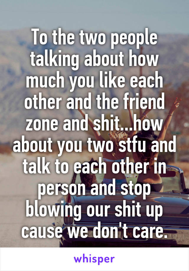 To the two people talking about how much you like each other and the friend zone and shit...how about you two stfu and talk to each other in person and stop blowing our shit up cause we don't care.