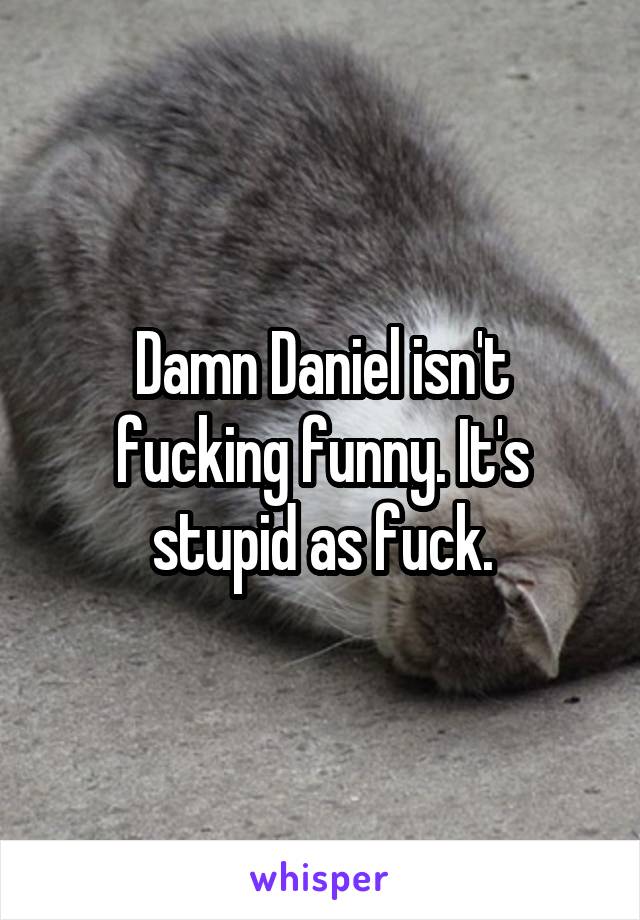 Damn Daniel isn't fucking funny. It's stupid as fuck.