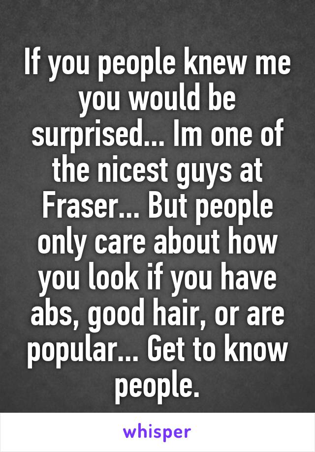 If you people knew me you would be surprised... Im one of the nicest guys at Fraser... But people only care about how you look if you have abs, good hair, or are popular... Get to know people.