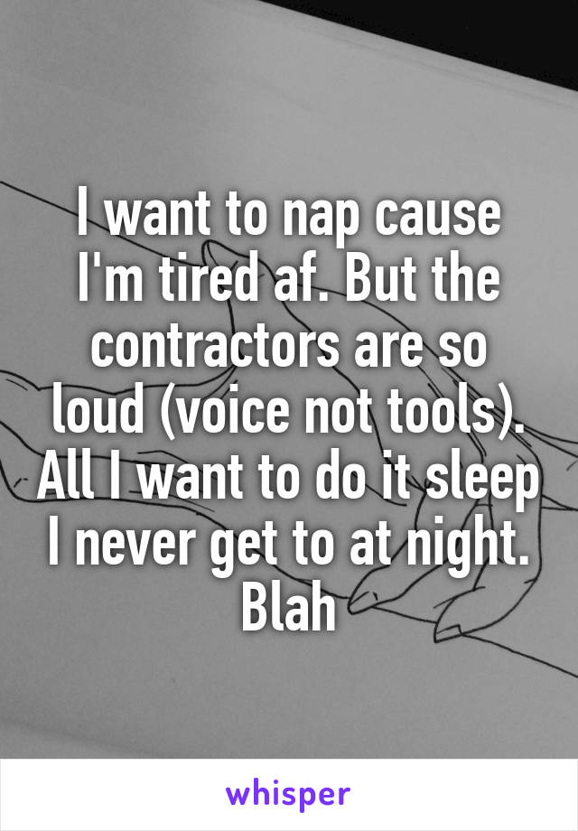 I want to nap cause I'm tired af. But the contractors are so loud (voice not tools). All I want to do it sleep I never get to at night. Blah
