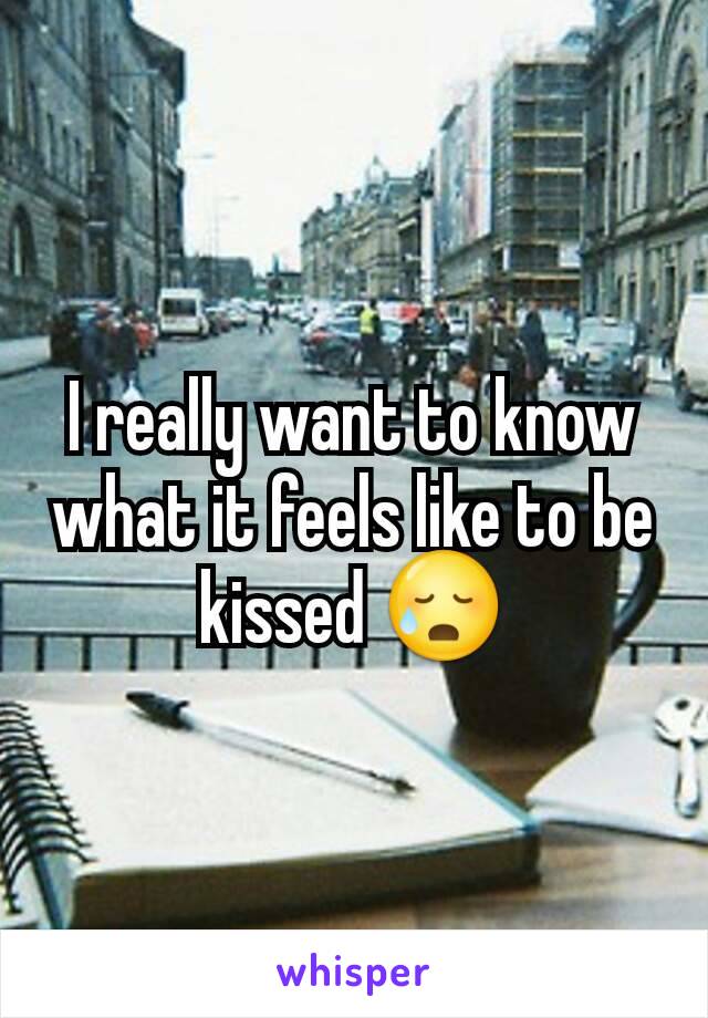 I really want to know what it feels like to be kissed 😥