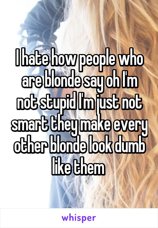 I hate how people who are blonde say oh I'm not stupid I'm just not smart they make every other blonde look dumb like them 