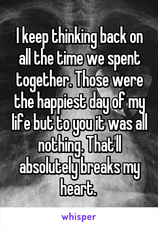 I keep thinking back on all the time we spent together. Those were the happiest day of my life but to you it was all nothing. That'll absolutely breaks my heart. 