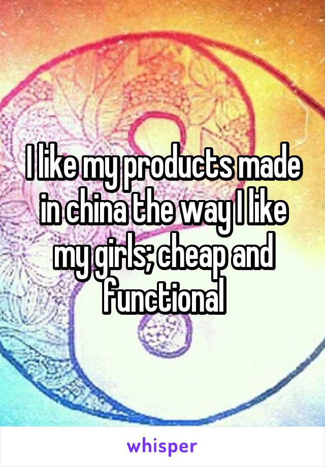 I like my products made in china the way I like my girls; cheap and functional