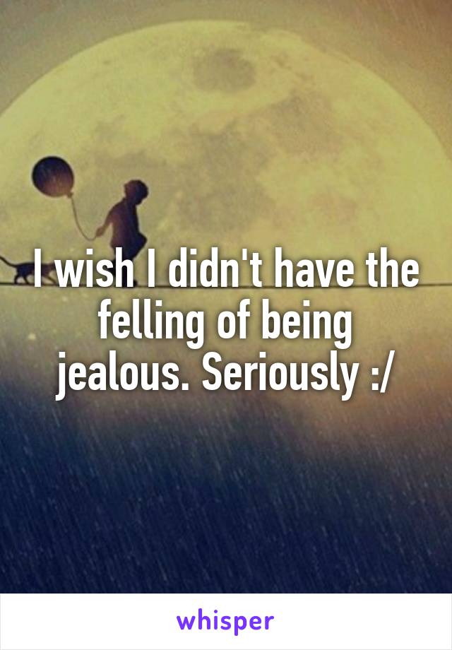 I wish I didn't have the felling of being jealous. Seriously :/