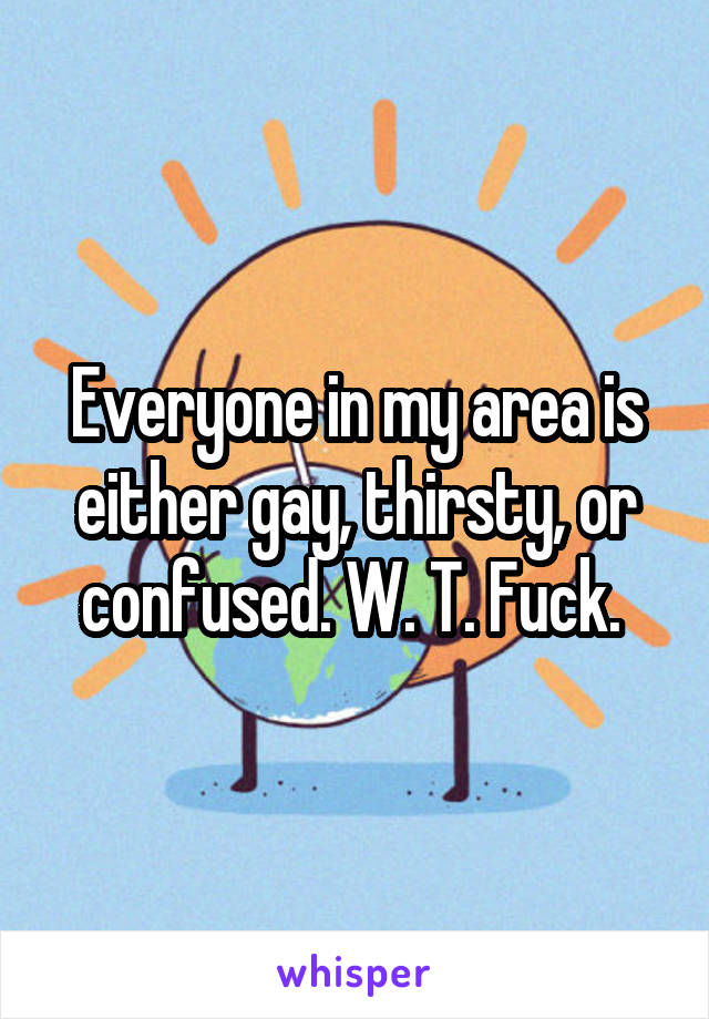 Everyone in my area is either gay, thirsty, or confused. W. T. Fuck. 