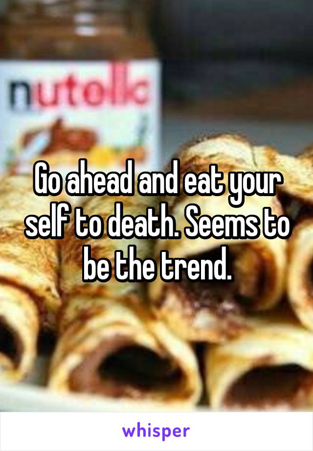 Go ahead and eat your self to death. Seems to be the trend.