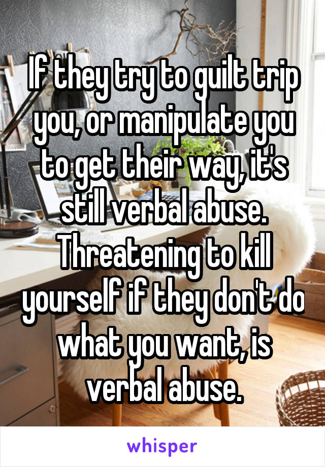 If they try to guilt trip you, or manipulate you to get their way, it's still verbal abuse. Threatening to kill yourself if they don't do what you want, is verbal abuse.