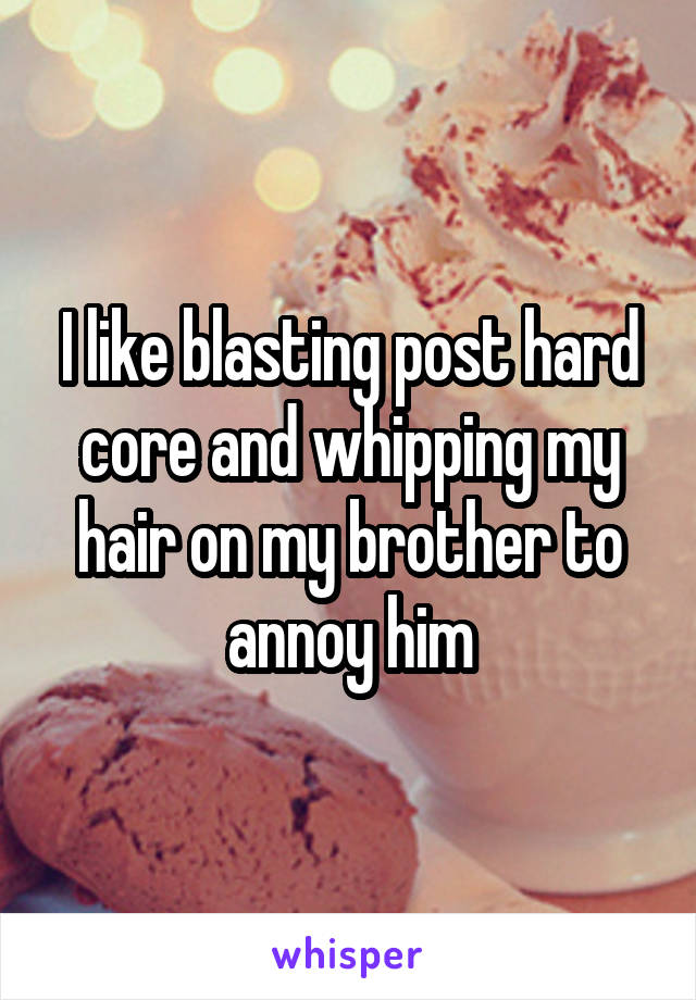 I like blasting post hard core and whipping my hair on my brother to annoy him