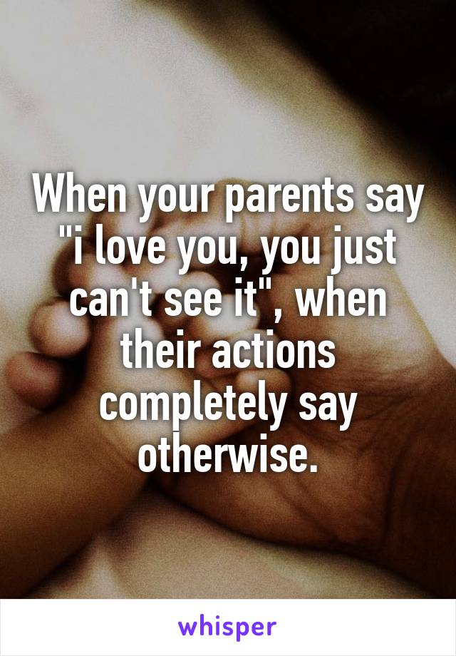 When your parents say "i love you, you just can't see it", when their actions completely say otherwise.