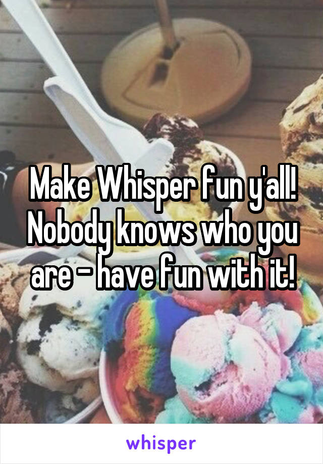 Make Whisper fun y'all! Nobody knows who you are - have fun with it!