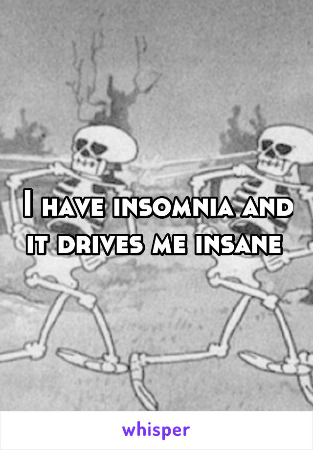 I have insomnia and it drives me insane 