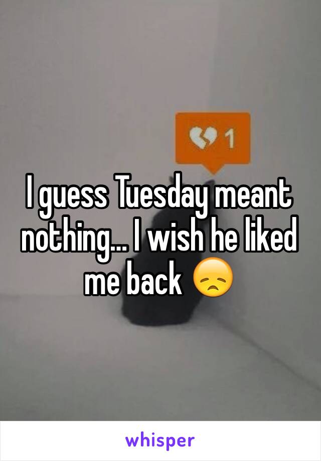 I guess Tuesday meant nothing… I wish he liked me back 😞