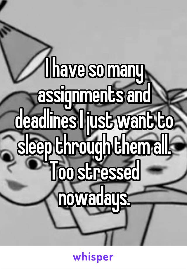 I have so many assignments and deadlines I just want to sleep through them all. Too stressed nowadays.