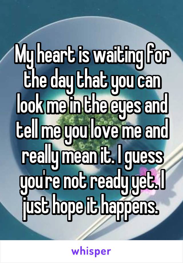 My heart is waiting for the day that you can look me in the eyes and tell me you love me and really mean it. I guess you're not ready yet. I just hope it happens. 