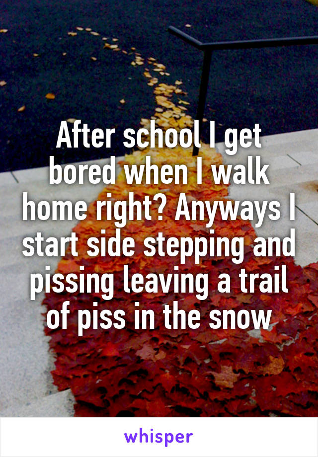 After school I get bored when I walk home right? Anyways I start side stepping and pissing leaving a trail of piss in the snow