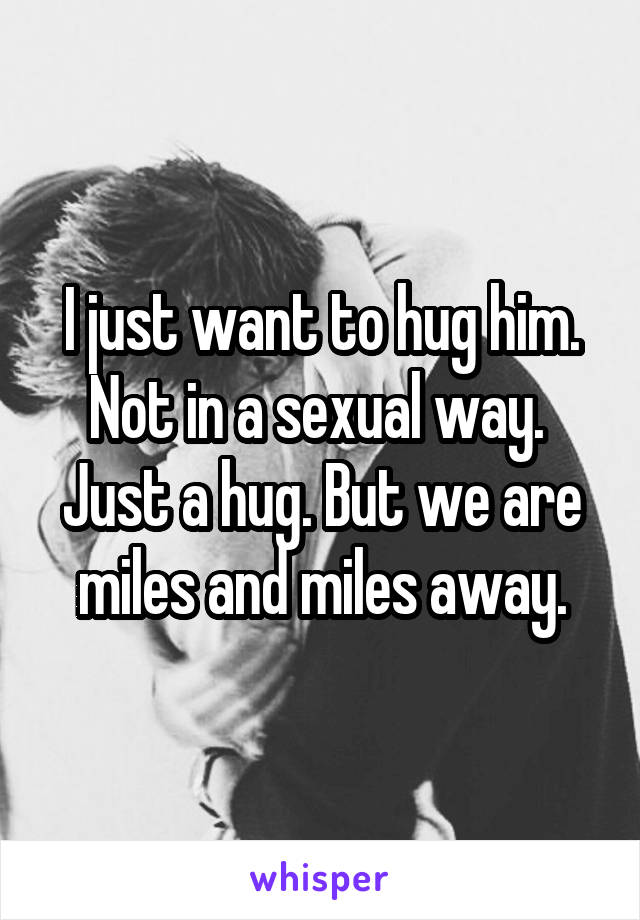 I just want to hug him. Not in a sexual way.  Just a hug. But we are miles and miles away.