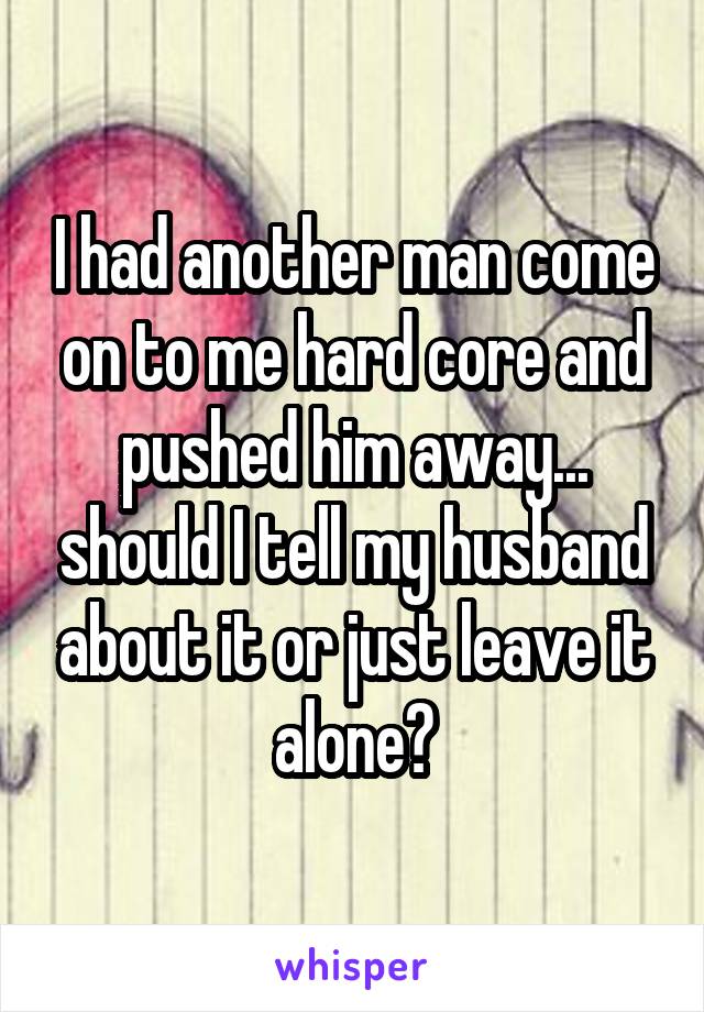 I had another man come on to me hard core and pushed him away... should I tell my husband about it or just leave it alone?