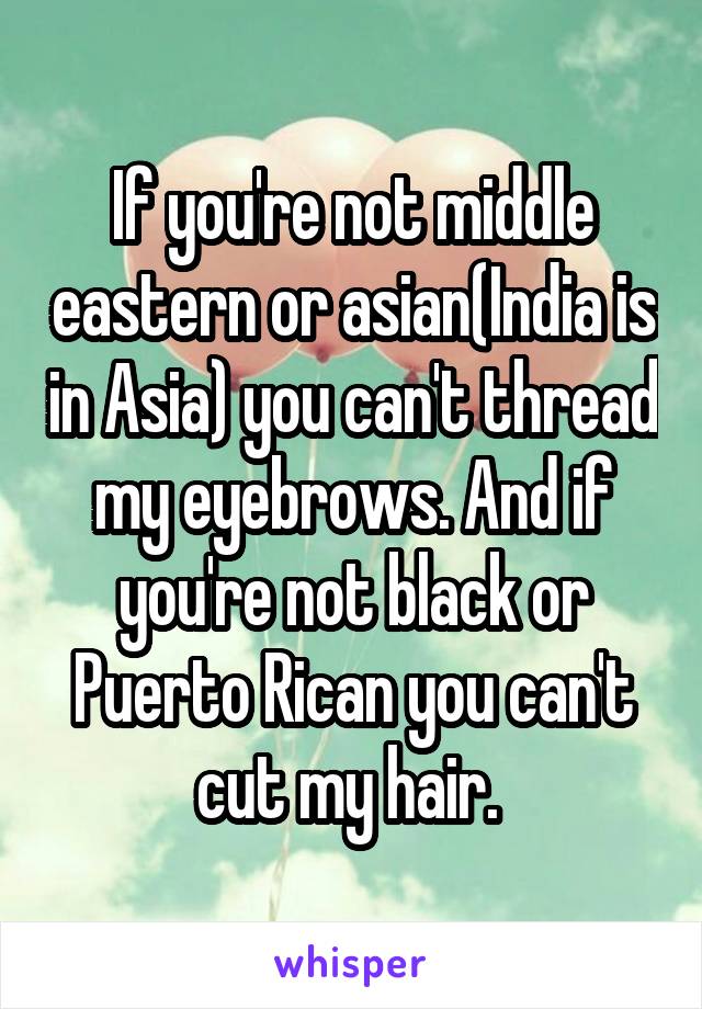 If you're not middle eastern or asian(India is in Asia) you can't thread my eyebrows. And if you're not black or Puerto Rican you can't cut my hair. 