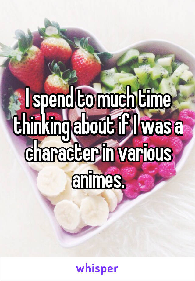 I spend to much time thinking about if I was a character in various animes.