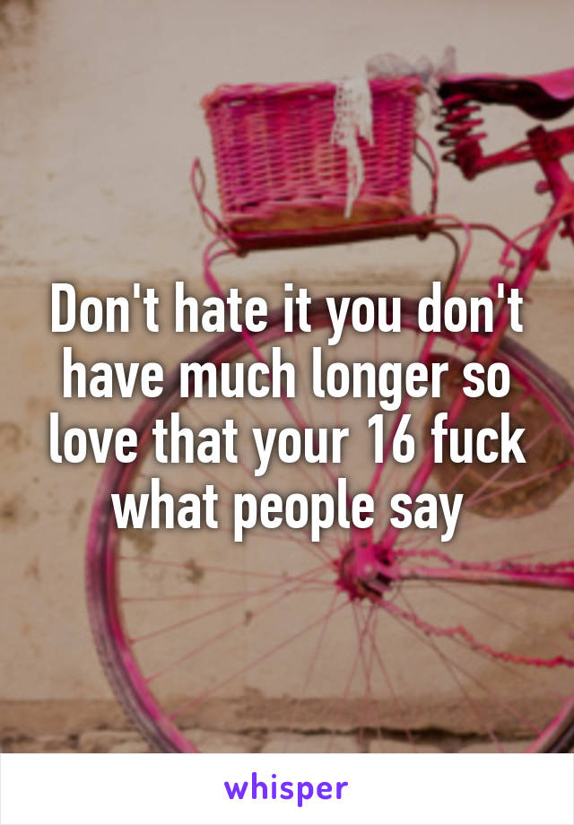 Don't hate it you don't have much longer so love that your 16 fuck what people say