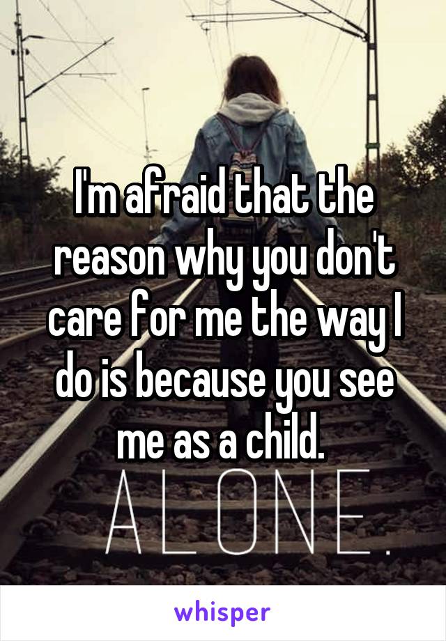 I'm afraid that the reason why you don't care for me the way I do is because you see me as a child. 