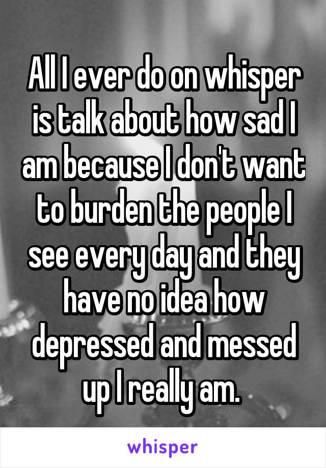 All I ever do on whisper is talk about how sad I am because I don't want to burden the people I see every day and they have no idea how depressed and messed up I really am. 