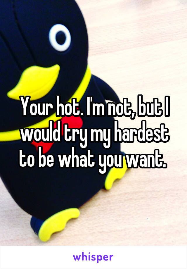 Your hot. I'm not, but I would try my hardest to be what you want. 
