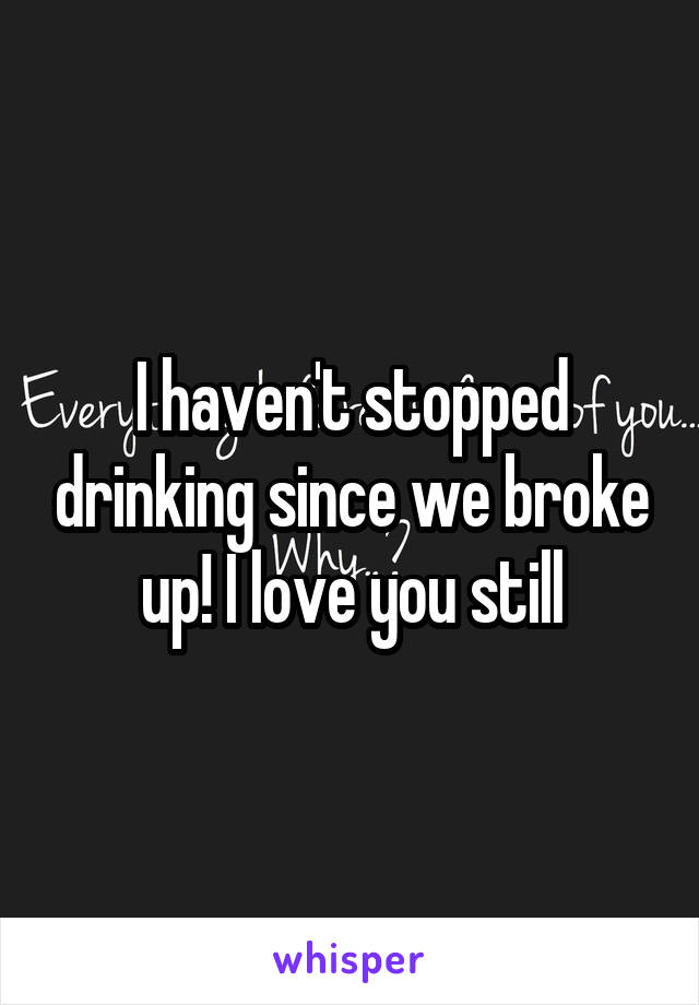 I haven't stopped drinking since we broke up! I love you still