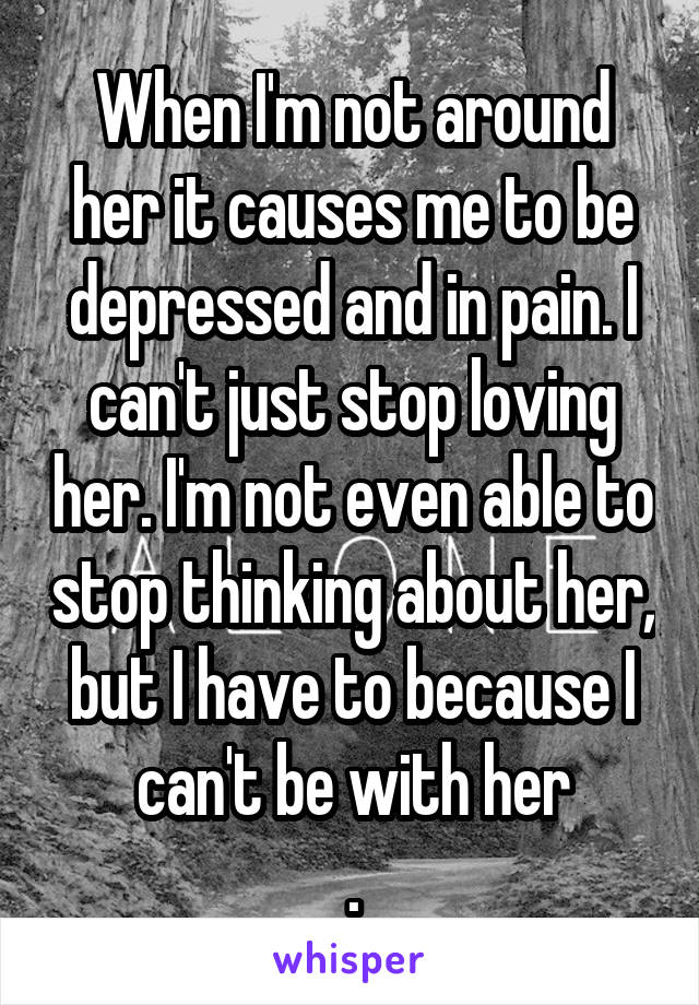 When I'm not around her it causes me to be depressed and in pain. I can't just stop loving her. I'm not even able to stop thinking about her, but I have to because I can't be with her
.