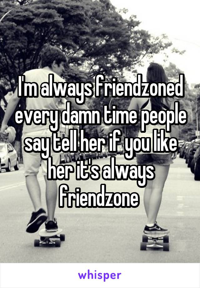 I'm always friendzoned every damn time people say tell her if you like her it's always friendzone 
