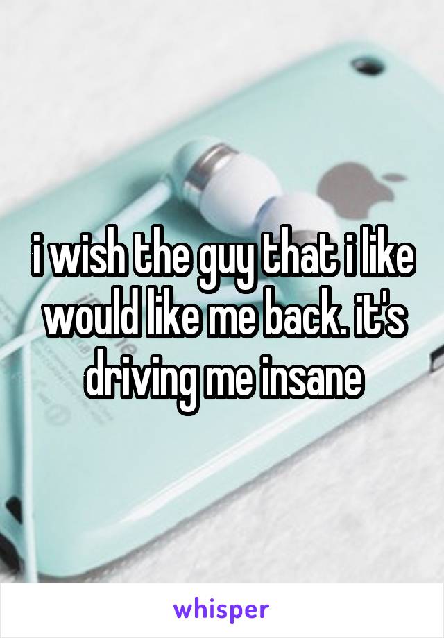 i wish the guy that i like would like me back. it's driving me insane