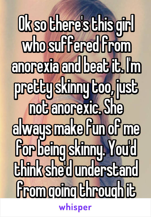 Ok so there's this girl who suffered from anorexia and beat it. I'm pretty skinny too, just not anorexic. She always make fun of me for being skinny. You'd think she'd understand from going through it