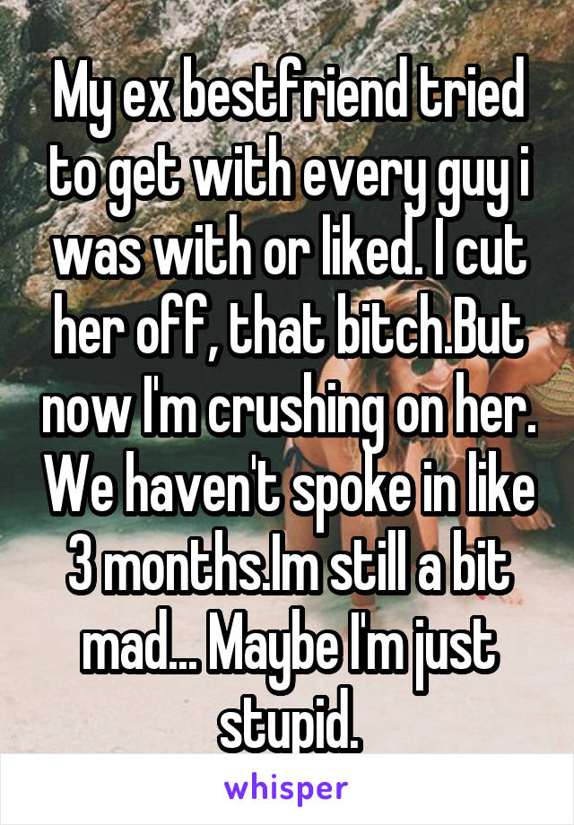 My ex bestfriend tried to get with every guy i was with or liked. I cut her off, that bitch.But now I'm crushing on her. We haven't spoke in like 3 months.Im still a bit mad... Maybe I'm just stupid.