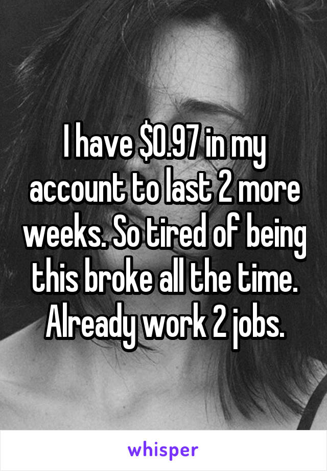 I have $0.97 in my account to last 2 more weeks. So tired of being this broke all the time. Already work 2 jobs.