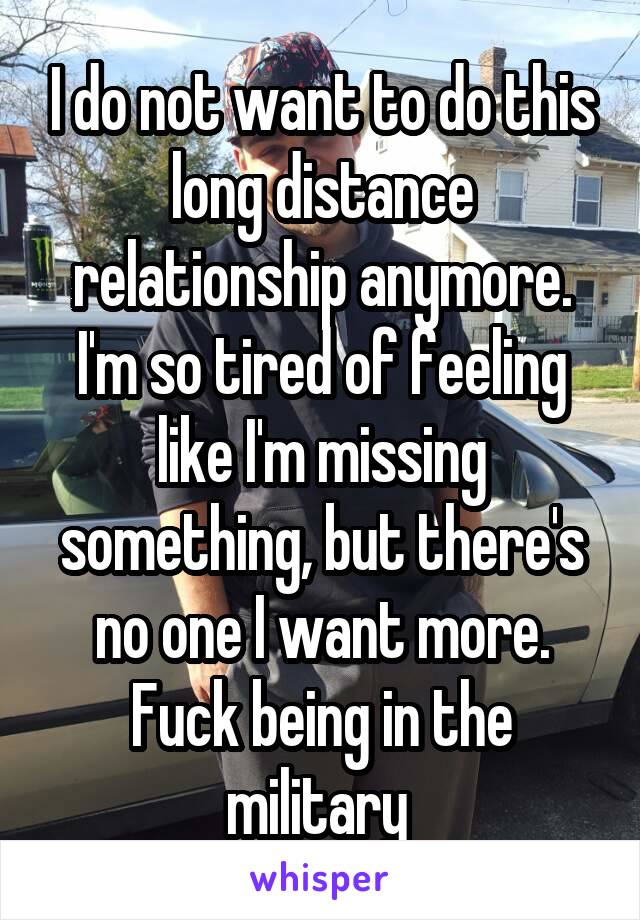I do not want to do this long distance relationship anymore. I'm so tired of feeling like I'm missing something, but there's no one I want more. Fuck being in the military 
