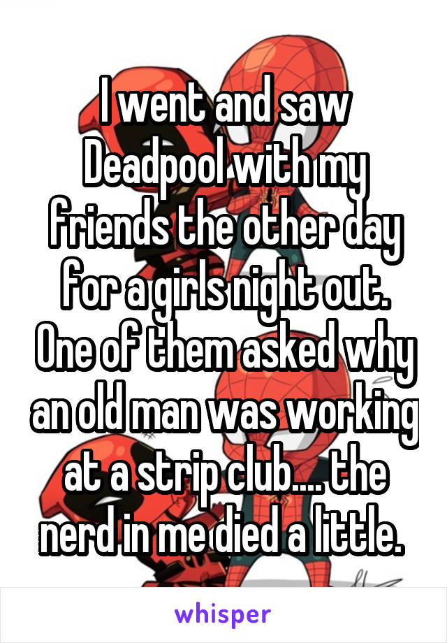 I went and saw Deadpool with my friends the other day for a girls night out. One of them asked why an old man was working at a strip club.... the nerd in me died a little. 