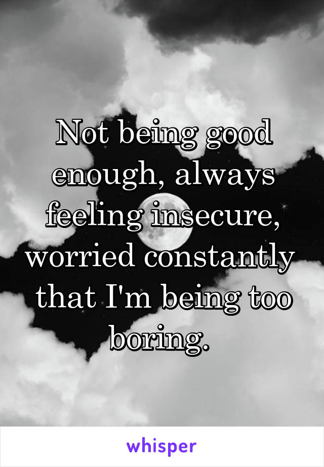 Not being good enough, always feeling insecure, worried constantly 
that I'm being too boring. 