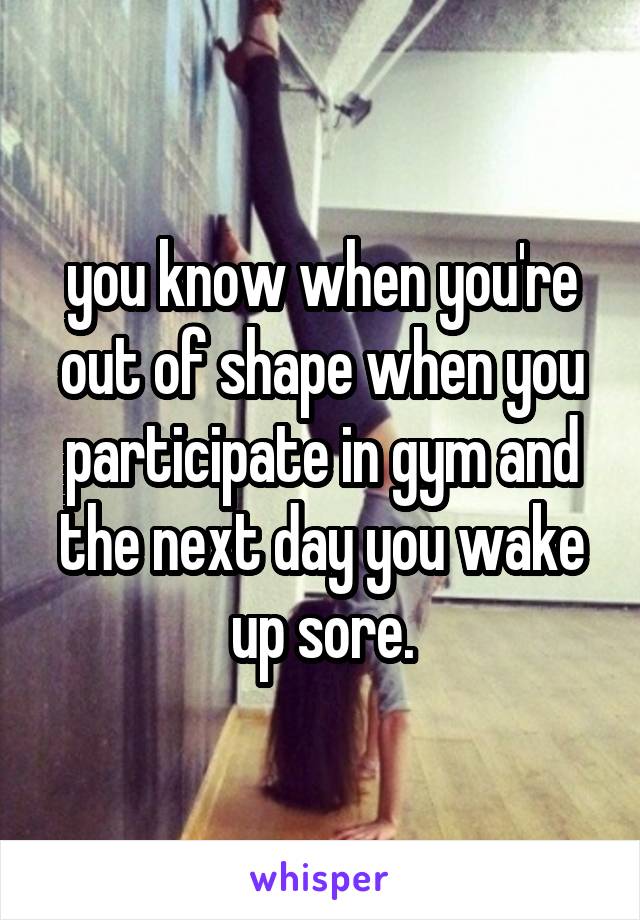 you know when you're out of shape when you participate in gym and the next day you wake up sore.
