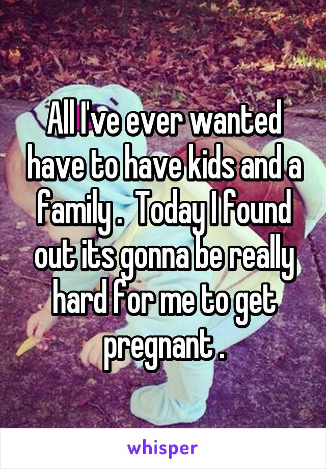 All I've ever wanted have to have kids and a family .  Today I found out its gonna be really hard for me to get pregnant .