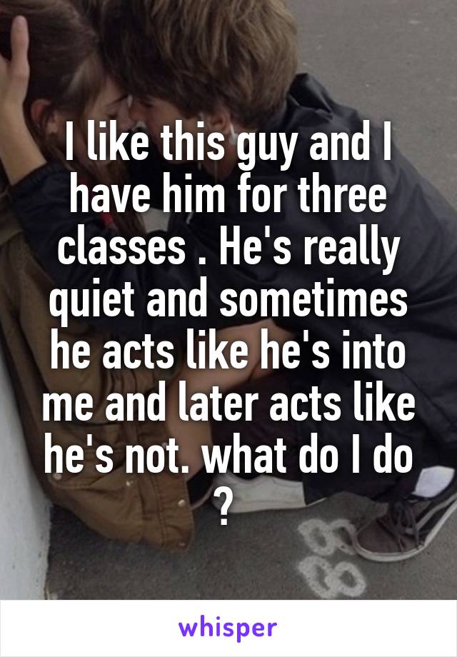 I like this guy and I have him for three classes . He's really quiet and sometimes he acts like he's into me and later acts like he's not. what do I do ? 