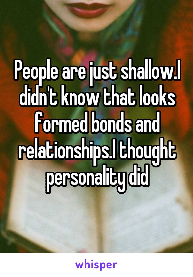 People are just shallow.I didn't know that looks formed bonds and relationships.I thought personality did
