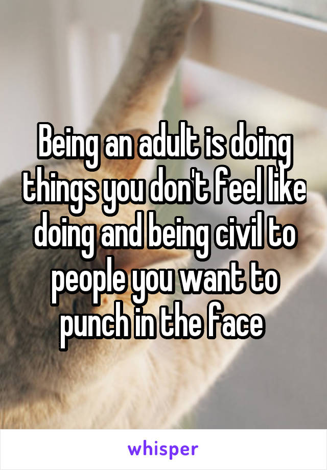 Being an adult is doing things you don't feel like doing and being civil to people you want to punch in the face 