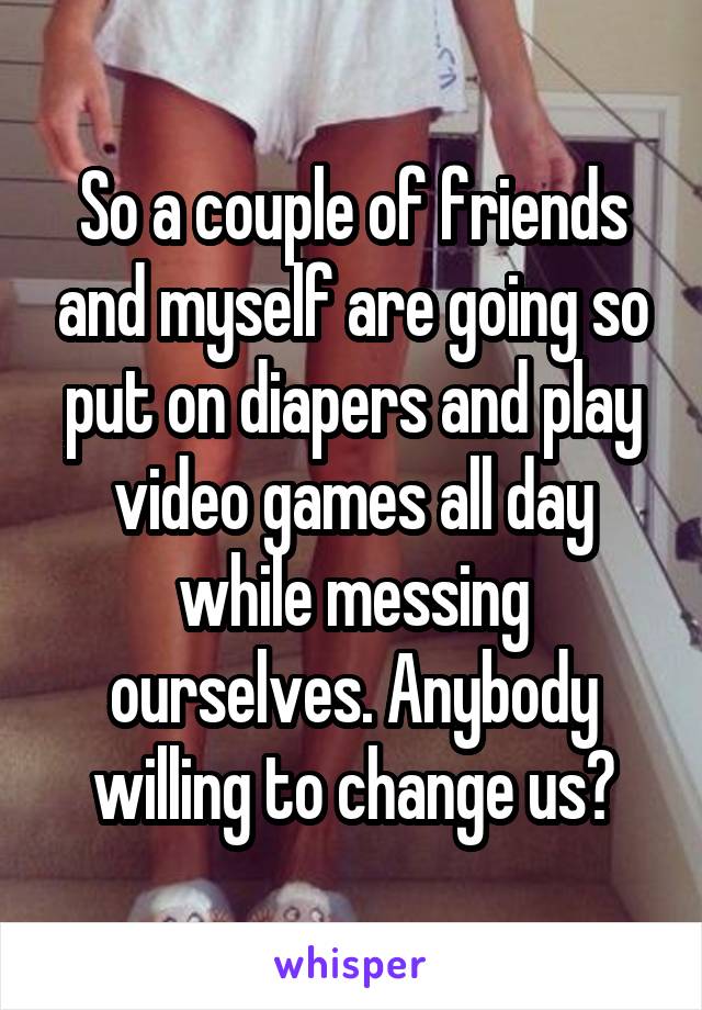 So a couple of friends and myself are going so put on diapers and play video games all day while messing ourselves. Anybody willing to change us?