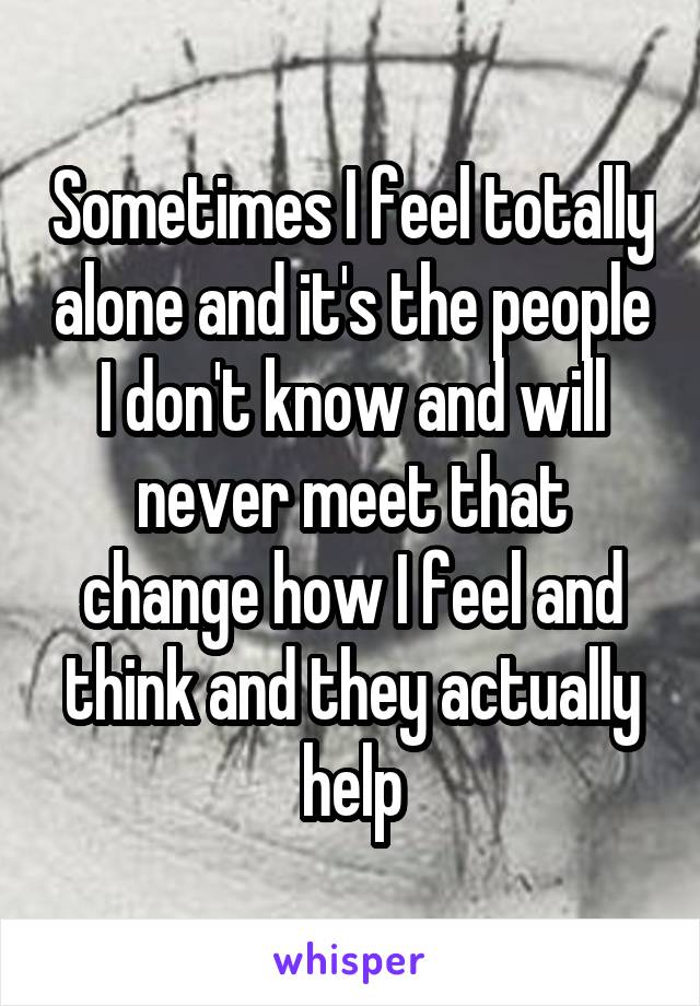 Sometimes I feel totally alone and it's the people I don't know and will never meet that change how I feel and think and they actually help