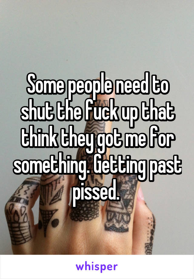 Some people need to shut the fuck up that think they got me for something. Getting past pissed. 