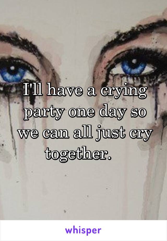 I'll have a crying party one day so we can all just cry together.   