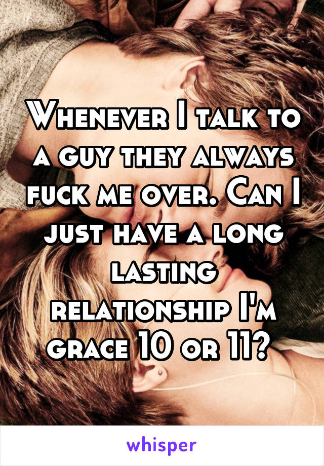 Whenever I talk to a guy they always fuck me over. Can I just have a long lasting relationship I'm grace 10 or 11? 