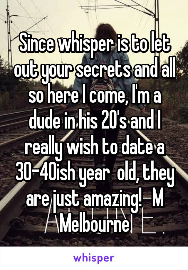 Since whisper is to let out your secrets and all so here I come, I'm a dude in his 20's and I really wish to date a 30-40ish year  old, they are just amazing!   M Melbourne